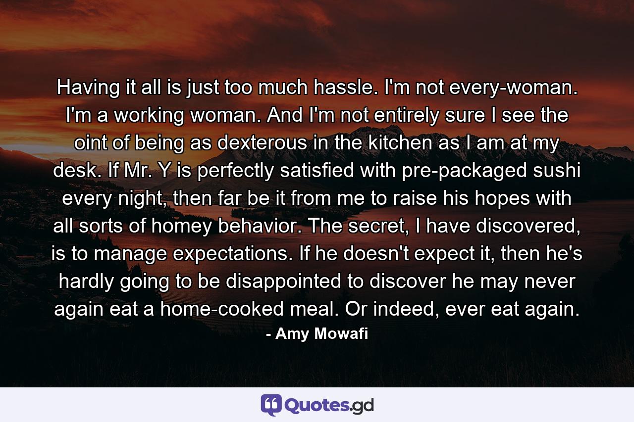 Having it all is just too much hassle. I'm not every-woman. I'm a working woman. And I'm not entirely sure I see the oint of being as dexterous in the kitchen as I am at my desk. If Mr. Y is perfectly satisfied with pre-packaged sushi every night, then far be it from me to raise his hopes with all sorts of homey behavior. The secret, I have discovered, is to manage expectations. If he doesn't expect it, then he's hardly going to be disappointed to discover he may never again eat a home-cooked meal. Or indeed, ever eat again. - Quote by Amy Mowafi