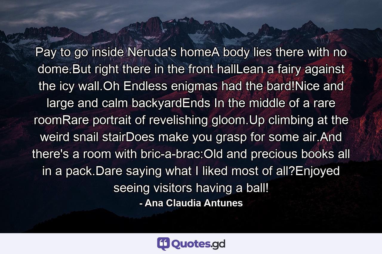 Pay to go inside Neruda's homeA body lies there with no dome.But right there in the front hallLean a fairy against the icy wall.Oh Endless enigmas had the bard!Nice and large and calm backyardEnds In the middle of a rare roomRare portrait of revelishing gloom.Up climbing at the weird snail stairDoes make you grasp for some air.And there's a room with bric-a-brac:Old and precious books all in a pack.Dare saying what I liked most of all?Enjoyed seeing visitors having a ball! - Quote by Ana Claudia Antunes