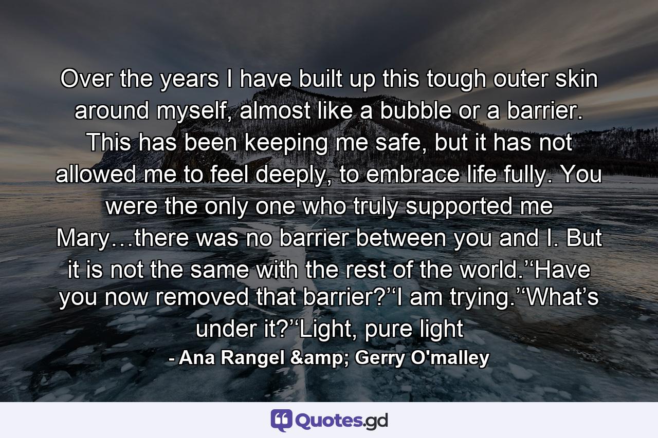 Over the years I have built up this tough outer skin around myself, almost like a bubble or a barrier. This has been keeping me safe, but it has not allowed me to feel deeply, to embrace life fully. You were the only one who truly supported me Mary…there was no barrier between you and I. But it is not the same with the rest of the world.’‘Have you now removed that barrier?’‘I am trying.’‘What’s under it?’‘Light, pure light - Quote by Ana Rangel & Gerry O'malley