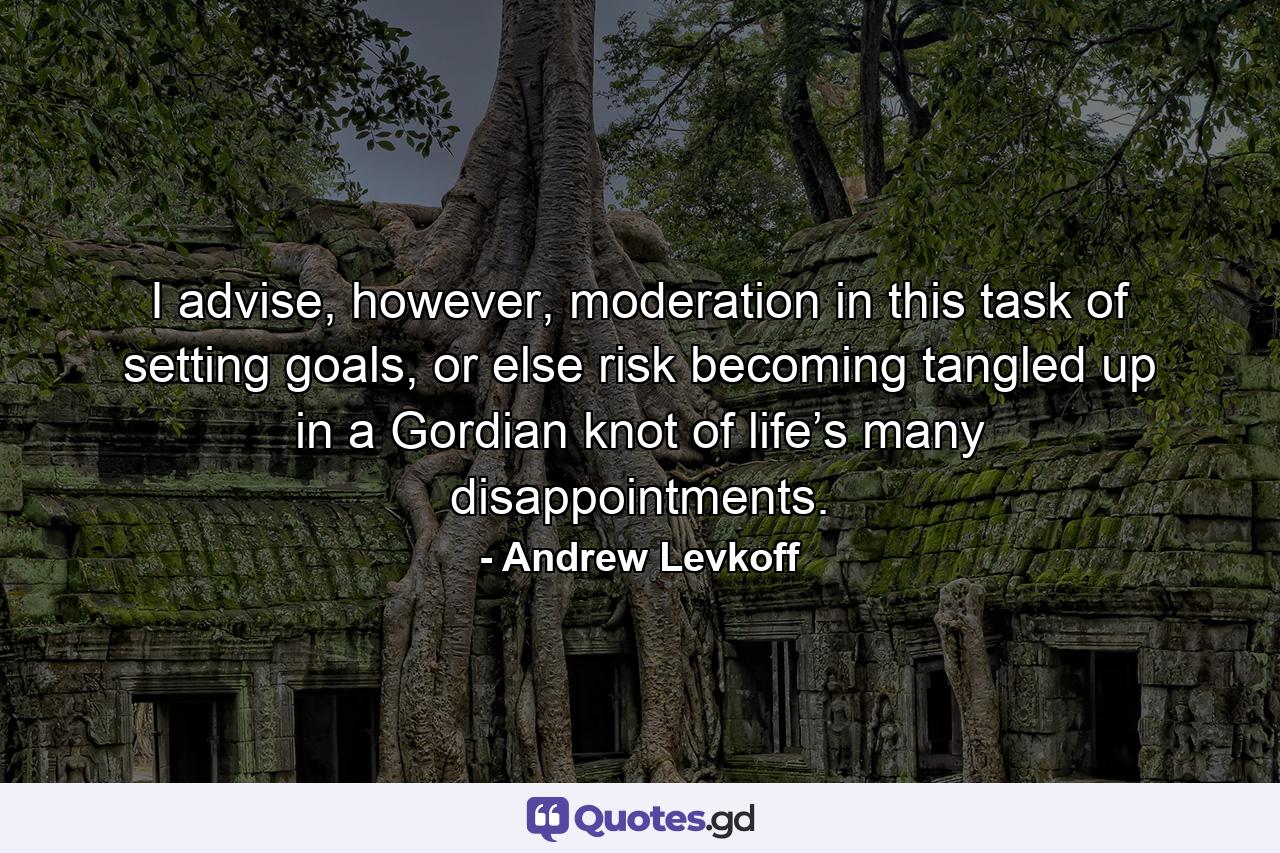 I advise, however, moderation in this task of setting goals, or else risk becoming tangled up in a Gordian knot of life’s many disappointments. - Quote by Andrew Levkoff