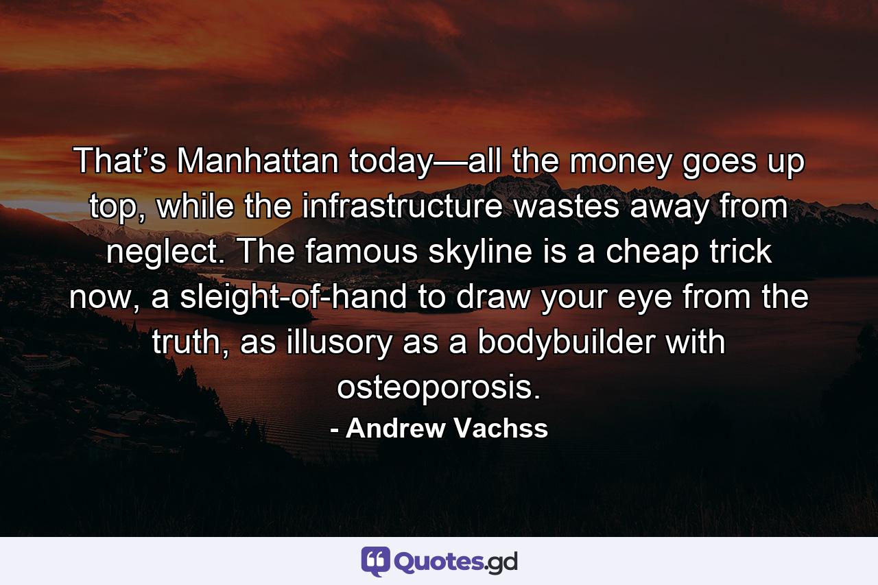 That’s Manhattan today—all the money goes up top, while the infrastructure wastes away from neglect. The famous skyline is a cheap trick now, a sleight-of-hand to draw your eye from the truth, as illusory as a bodybuilder with osteoporosis. - Quote by Andrew Vachss