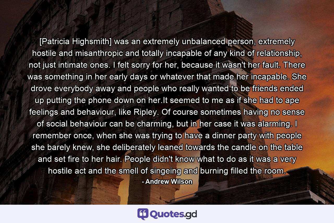 [Patricia Highsmith] was an extremely unbalanced person, extremely hostile and misanthropic and totally incapable of any kind of relationship, not just intimate ones. I felt sorry for her, because it wasn't her fault. There was something in her early days or whatever that made her incapable. She drove everybody away and people who really wanted to be friends ended up putting the phone down on her.It seemed to me as if she had to ape feelings and behaviour, like Ripley. Of course sometimes having no sense of social behaviour can be charming, but in her case it was alarming. I remember once, when she was trying to have a dinner party with people she barely knew, she deliberately leaned towards the candle on the table and set fire to her hair. People didn't know what to do as it was a very hostile act and the smell of singeing and burning filled the room. - Quote by Andrew Wilson