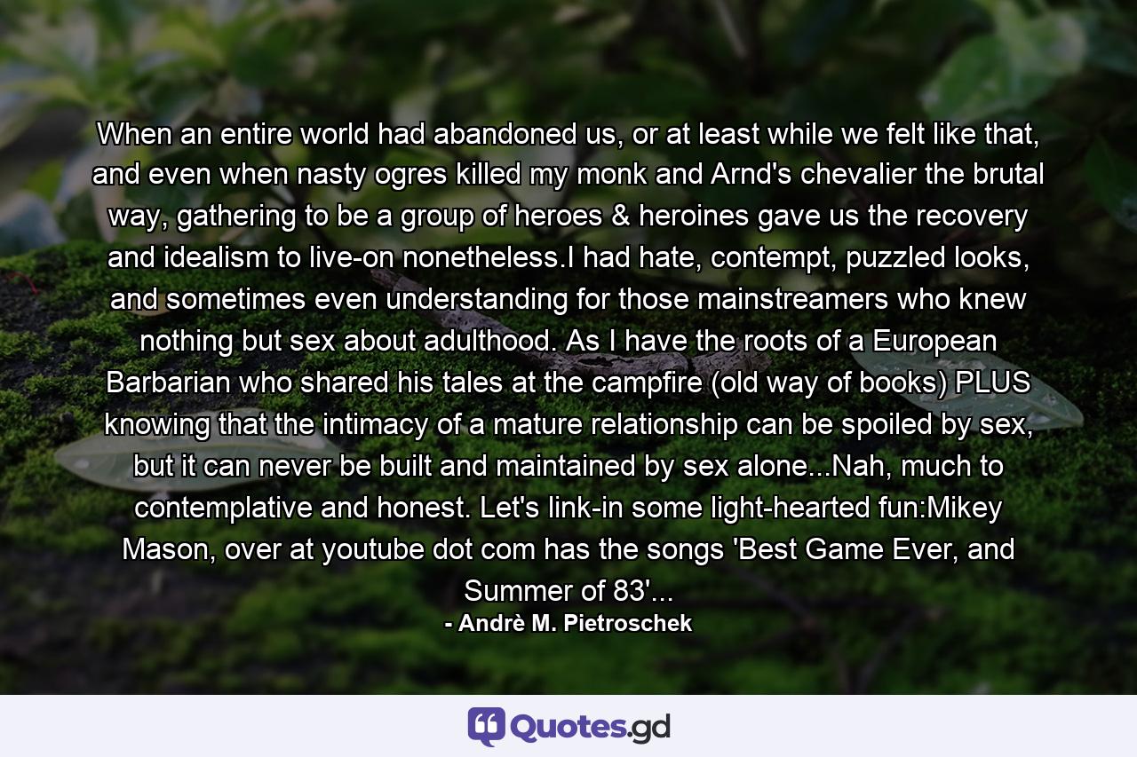 When an entire world had abandoned us, or at least while we felt like that, and even when nasty ogres killed my monk and Arnd's chevalier the brutal way, gathering to be a group of heroes & heroines gave us the recovery and idealism to live-on nonetheless.I had hate, contempt, puzzled looks, and sometimes even understanding for those mainstreamers who knew nothing but sex about adulthood. As I have the roots of a European Barbarian who shared his tales at the campfire (old way of books) PLUS knowing that the intimacy of a mature relationship can be spoiled by sex, but it can never be built and maintained by sex alone...Nah, much to contemplative and honest. Let's link-in some light-hearted fun:Mikey Mason, over at youtube dot com has the songs 'Best Game Ever, and Summer of 83'... - Quote by Andrè M. Pietroschek