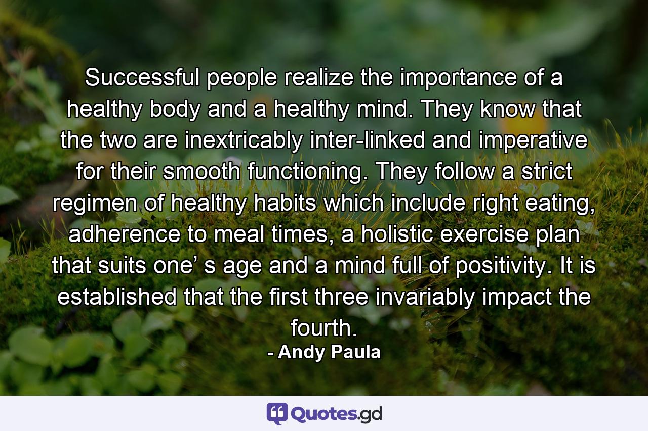 Successful people realize the importance of a healthy body and a healthy mind. They know that the two are inextricably inter-linked and imperative for their smooth functioning. They follow a strict regimen of healthy habits which include right eating, adherence to meal times, a holistic exercise plan that suits one’ s age and a mind full of positivity. It is established that the first three invariably impact the fourth. - Quote by Andy Paula