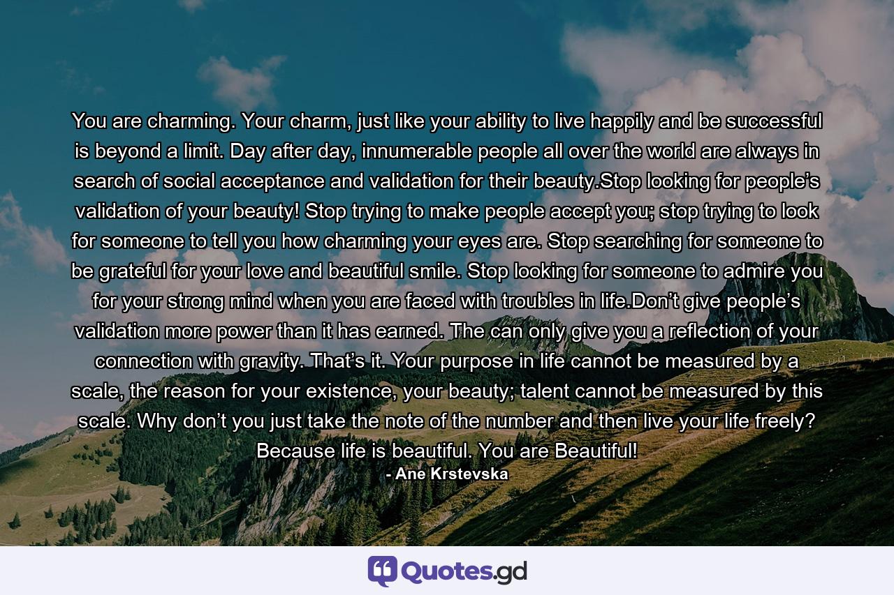 You are charming. Your charm, just like your ability to live happily and be successful is beyond a limit. Day after day, innumerable people all over the world are always in search of social acceptance and validation for their beauty.Stop looking for people’s validation of your beauty! Stop trying to make people accept you; stop trying to look for someone to tell you how charming your eyes are. Stop searching for someone to be grateful for your love and beautiful smile. Stop looking for someone to admire you for your strong mind when you are faced with troubles in life.Don’t give people’s validation more power than it has earned. The can only give you a reflection of your connection with gravity. That’s it. Your purpose in life cannot be measured by a scale, the reason for your existence, your beauty; talent cannot be measured by this scale. Why don’t you just take the note of the number and then live your life freely? Because life is beautiful. You are Beautiful! - Quote by Ane Krstevska