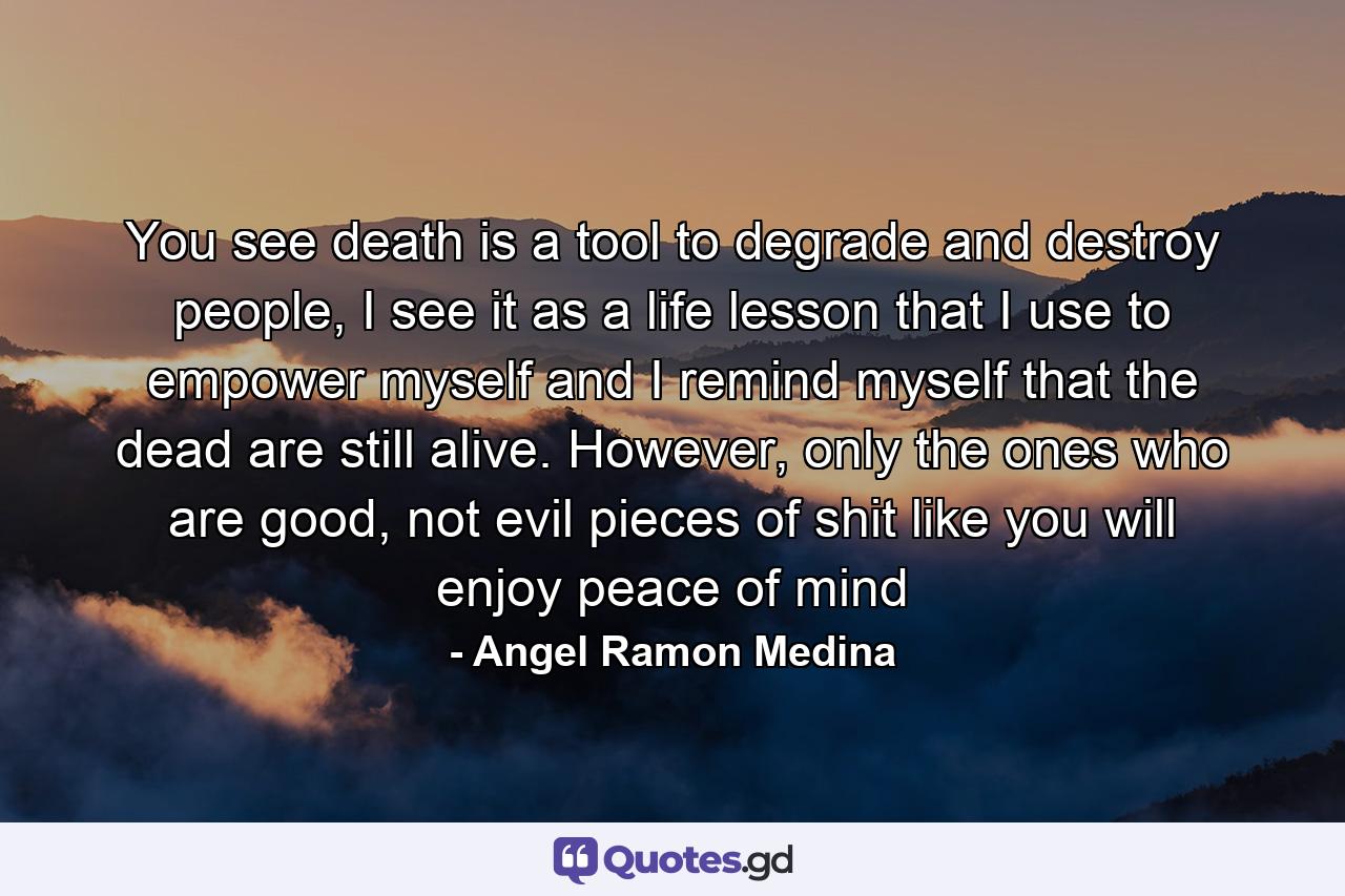 You see death is a tool to degrade and destroy people, I see it as a life lesson that I use to empower myself and I remind myself that the dead are still alive. However, only the ones who are good, not evil pieces of shit like you will enjoy peace of mind - Quote by Angel Ramon Medina