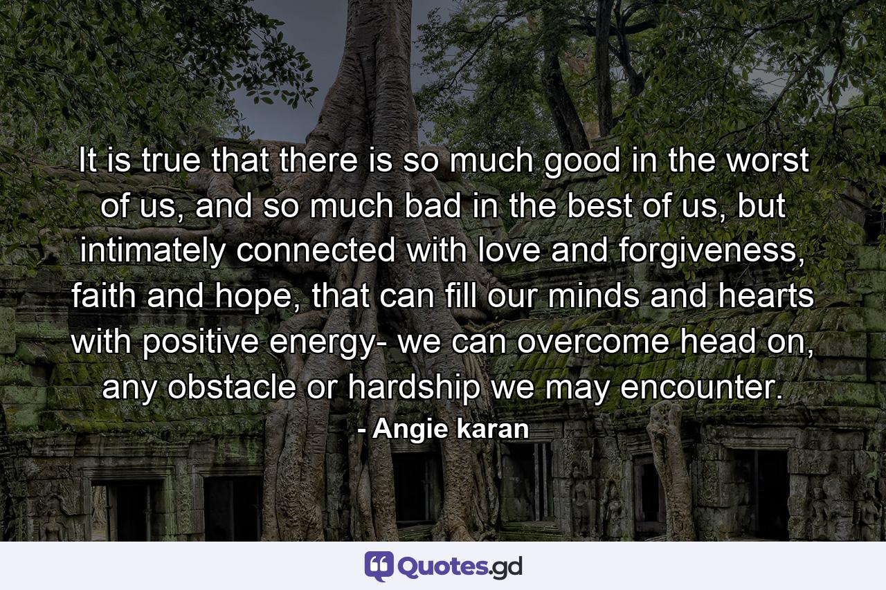 It is true that there is so much good in the worst of us, and so much bad in the best of us, but intimately connected with love and forgiveness, faith and hope, that can fill our minds and hearts with positive energy- we can overcome head on, any obstacle or hardship we may encounter. - Quote by Angie karan