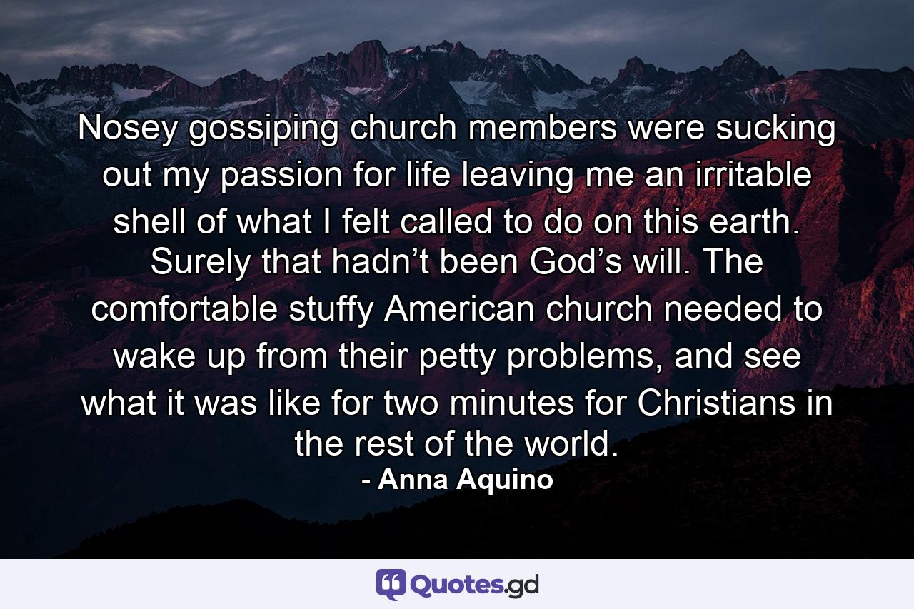 Nosey gossiping church members were sucking out my passion for life leaving me an irritable shell of what I felt called to do on this earth. Surely that hadn’t been God’s will. The comfortable stuffy American church needed to wake up from their petty problems, and see what it was like for two minutes for Christians in the rest of the world. - Quote by Anna Aquino