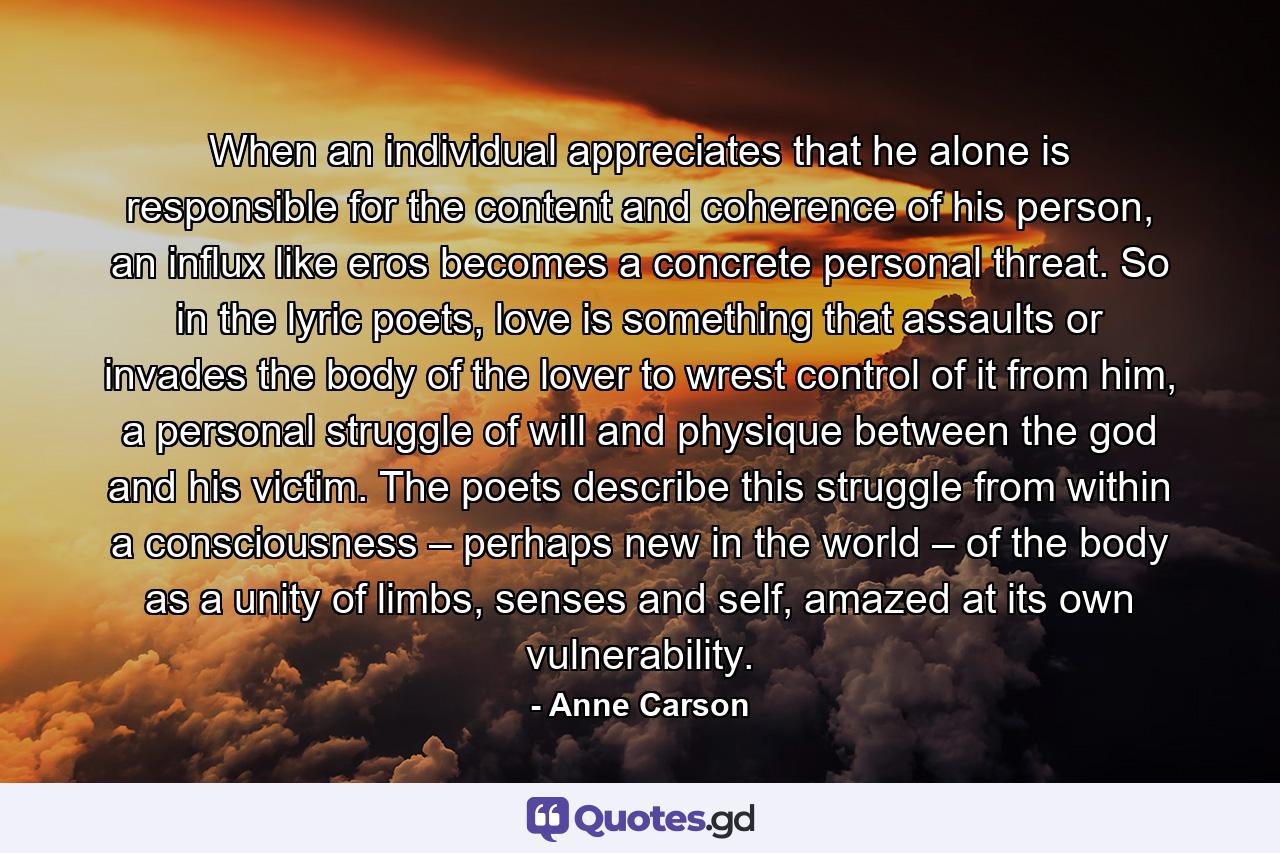 When an individual appreciates that he alone is responsible for the content and coherence of his person, an influx like eros becomes a concrete personal threat. So in the lyric poets, love is something that assaults or invades the body of the lover to wrest control of it from him, a personal struggle of will and physique between the god and his victim. The poets describe this struggle from within a consciousness – perhaps new in the world – of the body as a unity of limbs, senses and self, amazed at its own vulnerability. - Quote by Anne Carson