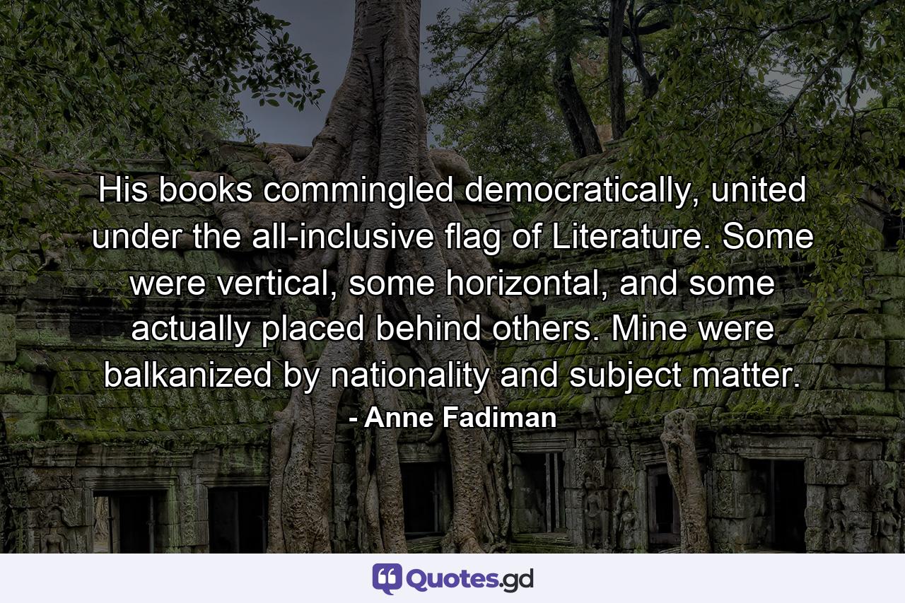 His books commingled democratically, united under the all-inclusive flag of Literature. Some were vertical, some horizontal, and some actually placed behind others. Mine were balkanized by nationality and subject matter. - Quote by Anne Fadiman