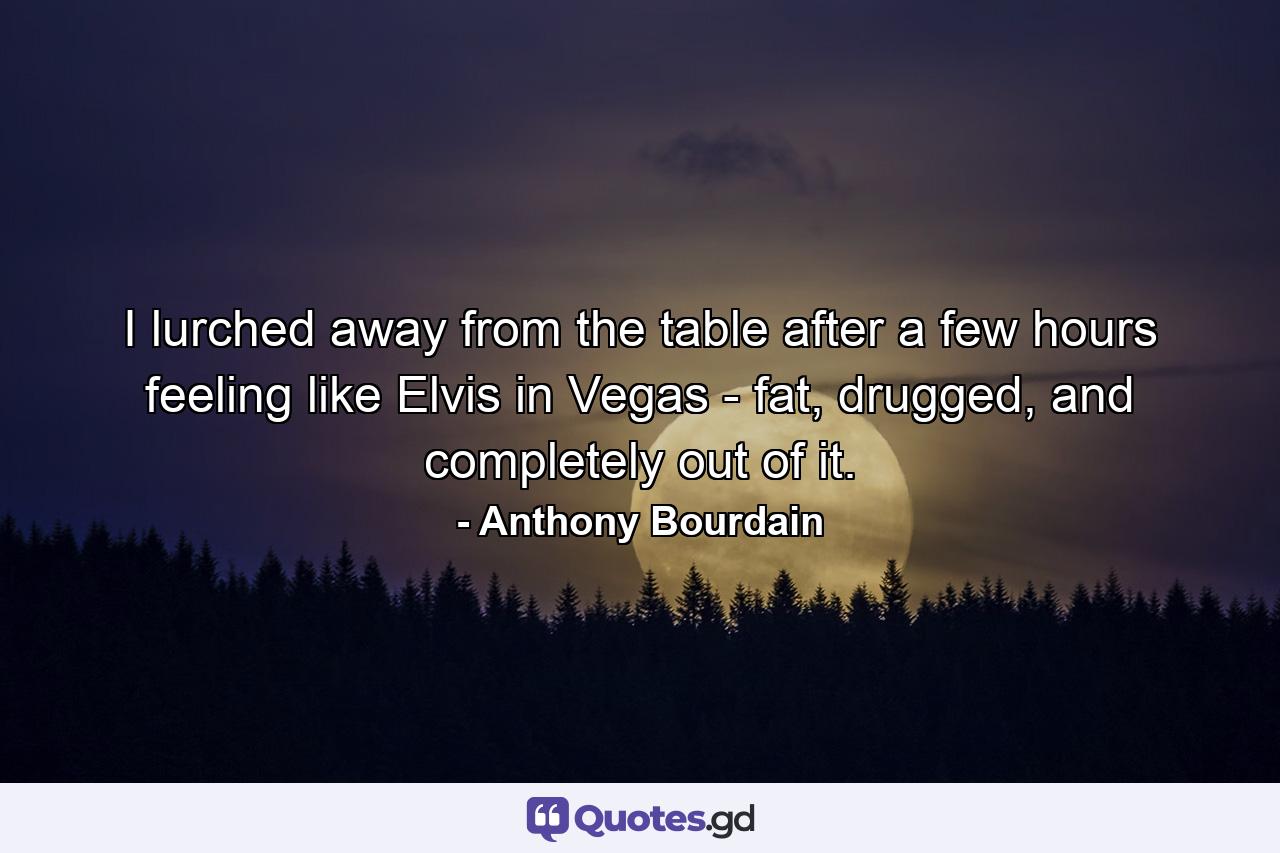 I lurched away from the table after a few hours feeling like Elvis in Vegas - fat, drugged, and completely out of it. - Quote by Anthony Bourdain