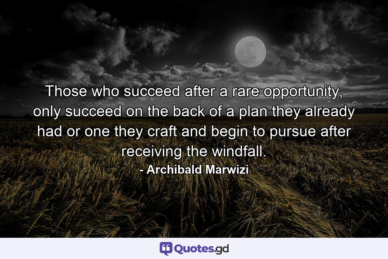 Those who succeed after a rare opportunity, only succeed on the back of a plan they already had or one they craft and begin to pursue after receiving the windfall. - Quote by Archibald Marwizi