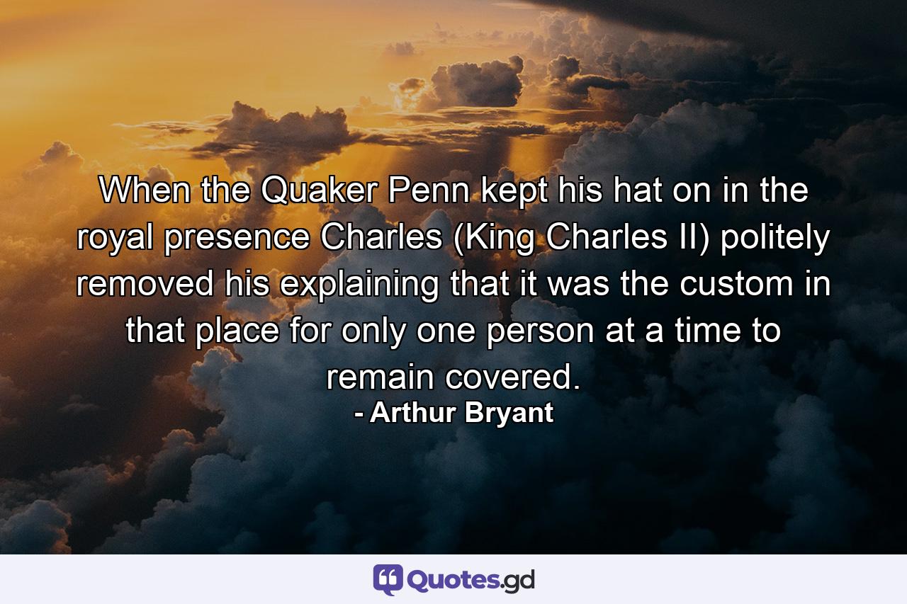 When the Quaker Penn kept his hat on in the royal presence  Charles (King Charles II) politely removed his  explaining that it was the custom in that place for only one person at a time to remain covered. - Quote by Arthur Bryant