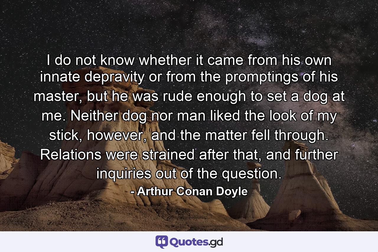 I do not know whether it came from his own innate depravity or from the promptings of his master, but he was rude enough to set a dog at me. Neither dog nor man liked the look of my stick, however, and the matter fell through. Relations were strained after that, and further inquiries out of the question. - Quote by Arthur Conan Doyle