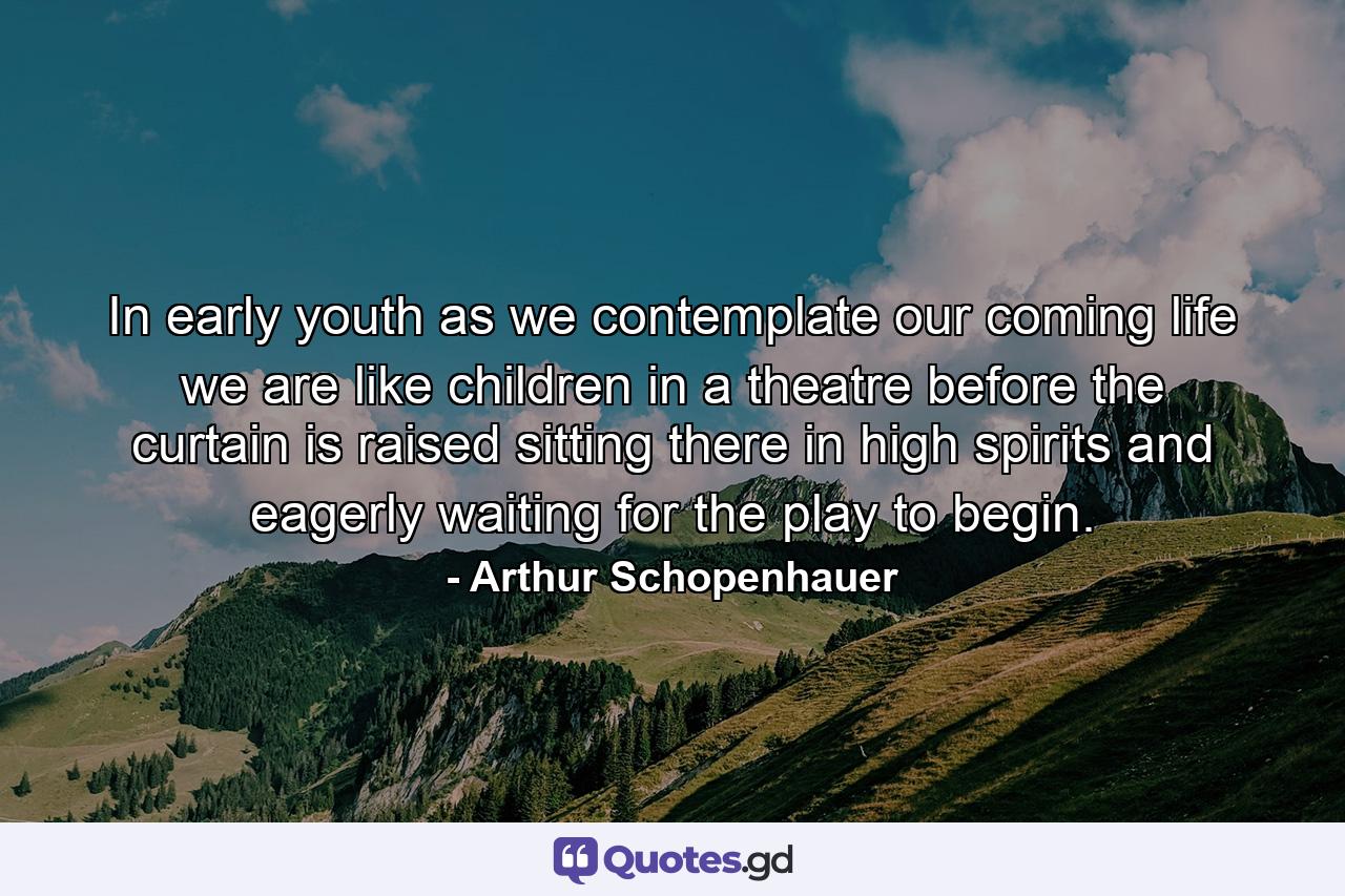 In early youth  as we contemplate our coming life  we are like children in a theatre before the curtain is raised  sitting there in high spirits and eagerly waiting for the play to begin. - Quote by Arthur Schopenhauer