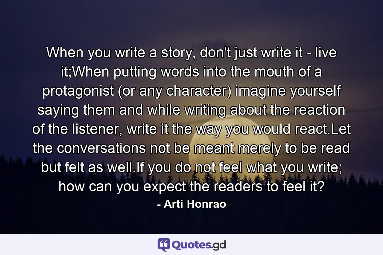 When you write a story, don't just write it - live it;When putting words into the mouth of a protagonist (or any character) imagine yourself saying them and while writing about the reaction of the listener, write it the way you would react.Let the conversations not be meant merely to be read but felt as well.If you do not feel what you write; how can you expect the readers to feel it? - Quote by Arti Honrao