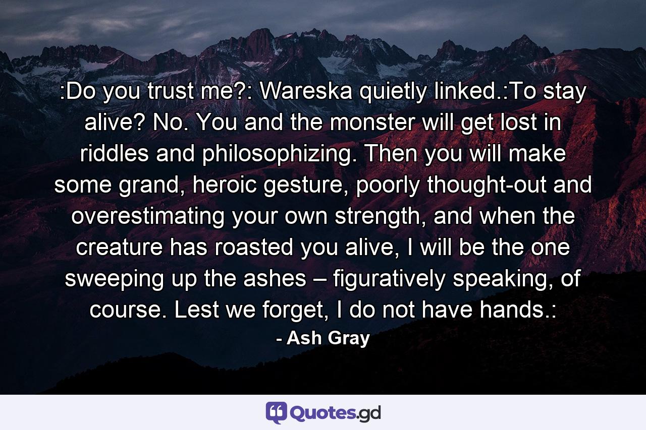 :Do you trust me?: Wareska quietly linked.:To stay alive? No. You and the monster will get lost in riddles and philosophizing. Then you will make some grand, heroic gesture, poorly thought-out and overestimating your own strength, and when the creature has roasted you alive, I will be the one sweeping up the ashes – figuratively speaking, of course. Lest we forget, I do not have hands.: - Quote by Ash Gray