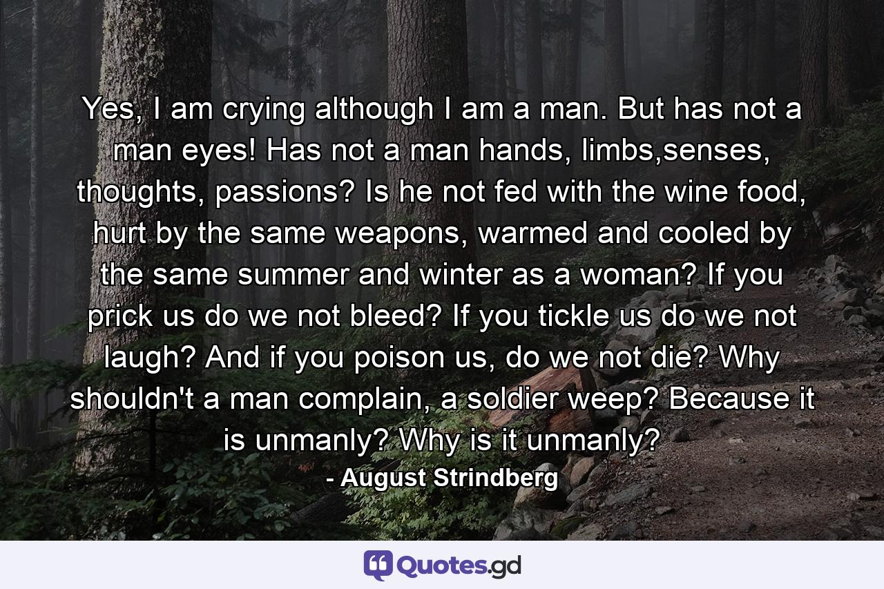 Yes, I am crying although I am a man. But has not a man eyes! Has not a man hands, limbs,senses, thoughts, passions? Is he not fed with the wine food, hurt by the same weapons, warmed and cooled by the same summer and winter as a woman? If you prick us do we not bleed? If you tickle us do we not laugh? And if you poison us, do we not die? Why shouldn't a man complain, a soldier weep? Because it is unmanly? Why is it unmanly? - Quote by August Strindberg