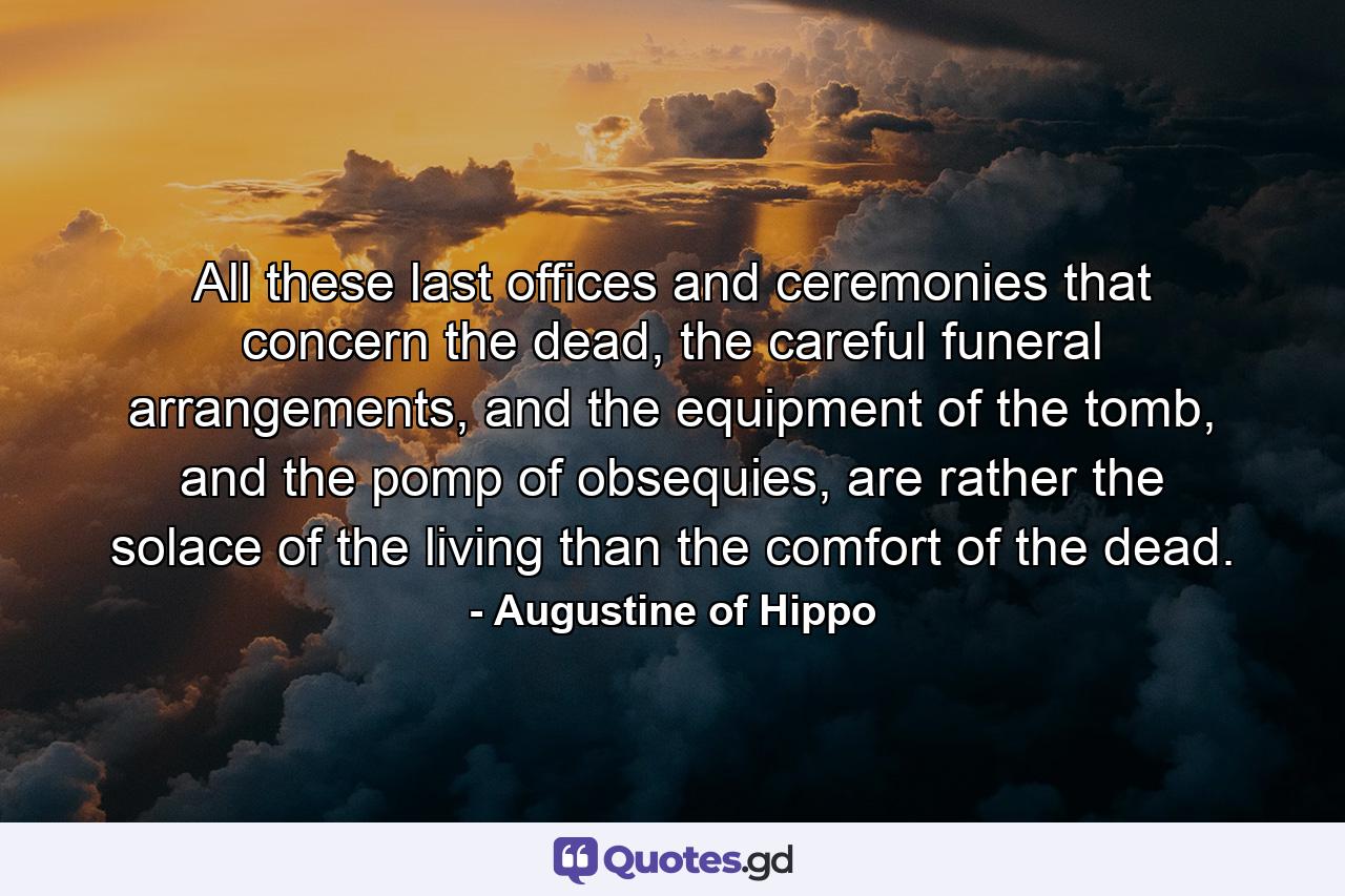 All these last offices and ceremonies that concern the dead, the careful funeral arrangements, and the equipment of the tomb, and the pomp of obsequies, are rather the solace of the living than the comfort of the dead. - Quote by Augustine of Hippo