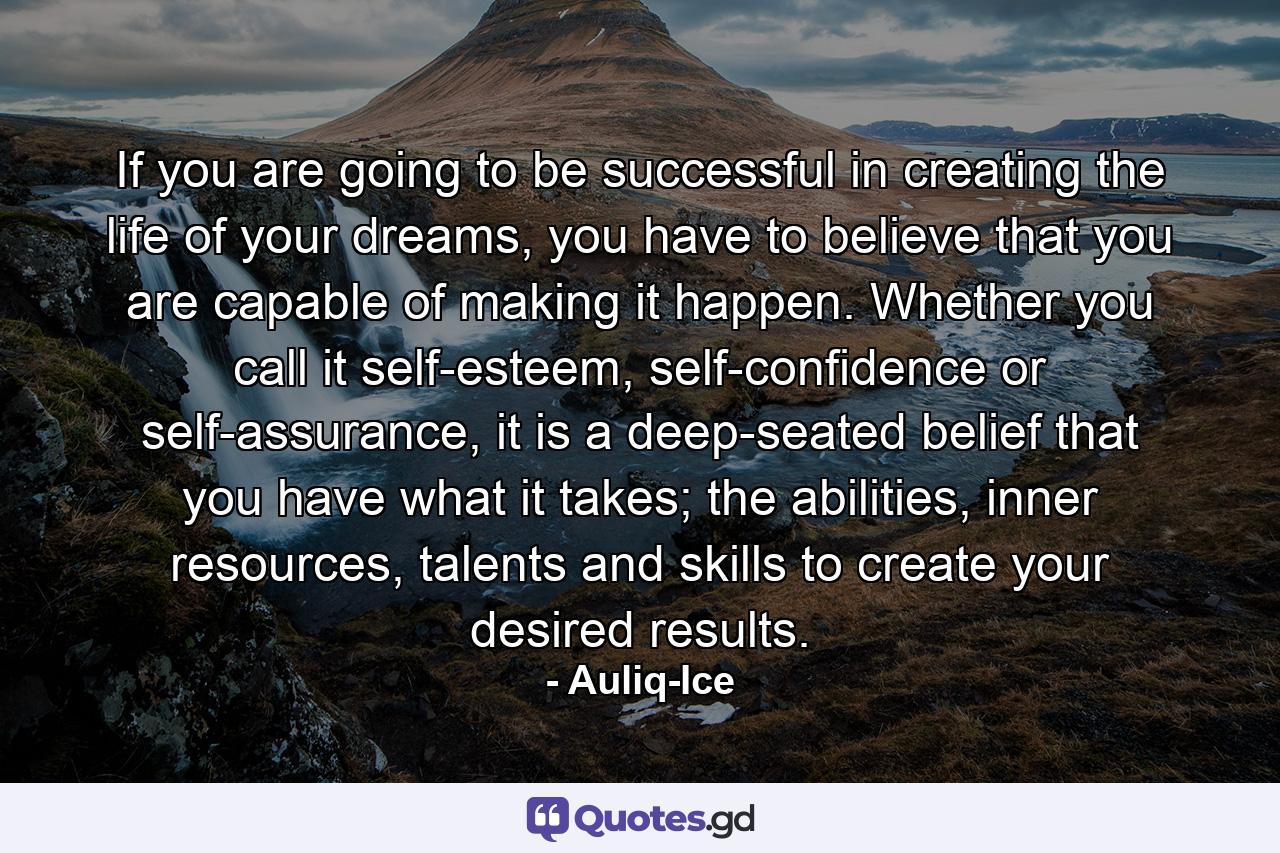 If you are going to be successful in creating the life of your dreams, you have to believe that you are capable of making it happen. Whether you call it self-esteem, self-confidence or self-assurance, it is a deep-seated belief that you have what it takes; the abilities, inner resources, talents and skills to create your desired results. - Quote by Auliq-Ice