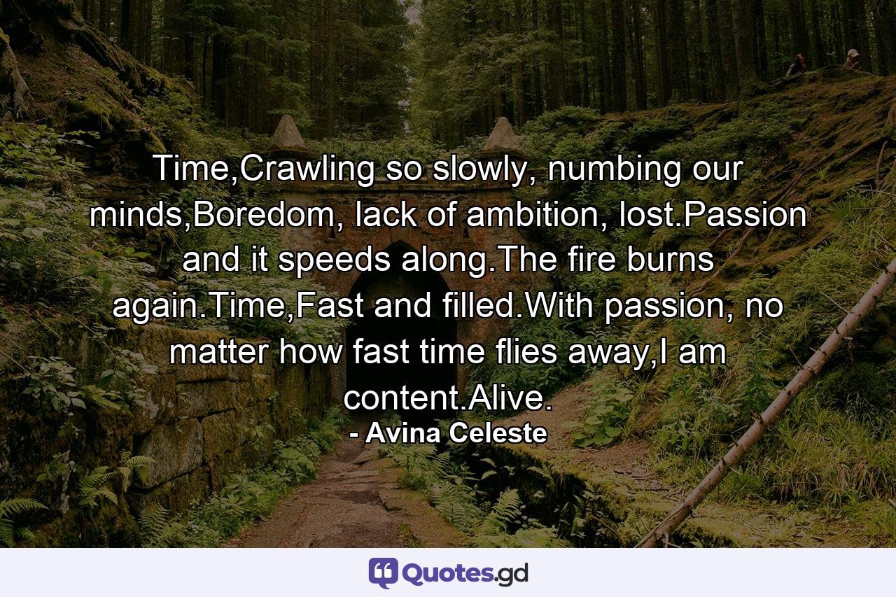 Time,Crawling so slowly, numbing our minds,Boredom, lack of ambition, lost.Passion and it speeds along.The fire burns again.Time,Fast and filled.With passion, no matter how fast time flies away,I am content.Alive. - Quote by Avina Celeste