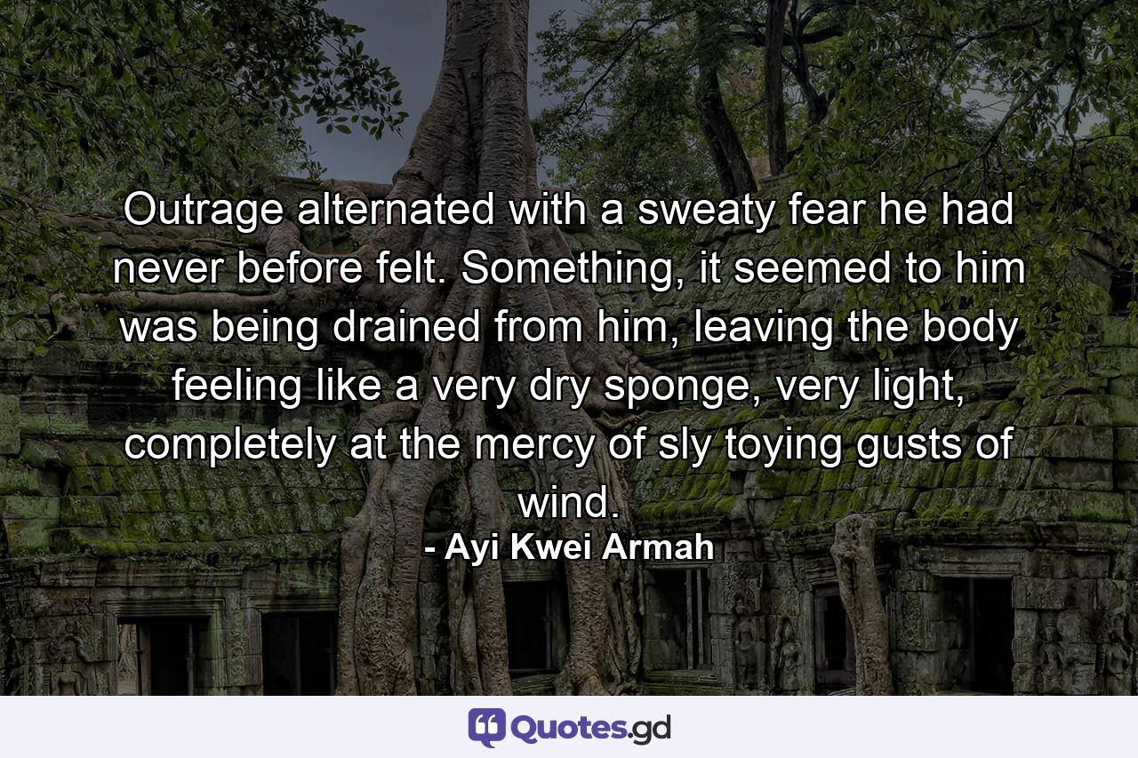 Outrage alternated with a sweaty fear he had never before felt. Something, it seemed to him was being drained from him, leaving the body feeling like a very dry sponge, very light, completely at the mercy of sly toying gusts of wind. - Quote by Ayi Kwei Armah