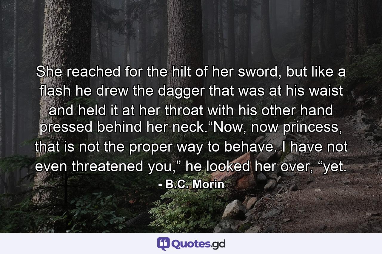 She reached for the hilt of her sword, but like a flash he drew the dagger that was at his waist and held it at her throat with his other hand pressed behind her neck.“Now, now princess, that is not the proper way to behave. I have not even threatened you,” he looked her over, “yet. - Quote by B.C. Morin