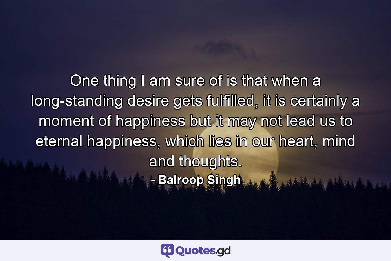 One thing I am sure of is that when a long-standing desire gets fulfilled, it is certainly a moment of happiness but it may not lead us to eternal happiness, which lies in our heart, mind and thoughts. - Quote by Balroop Singh