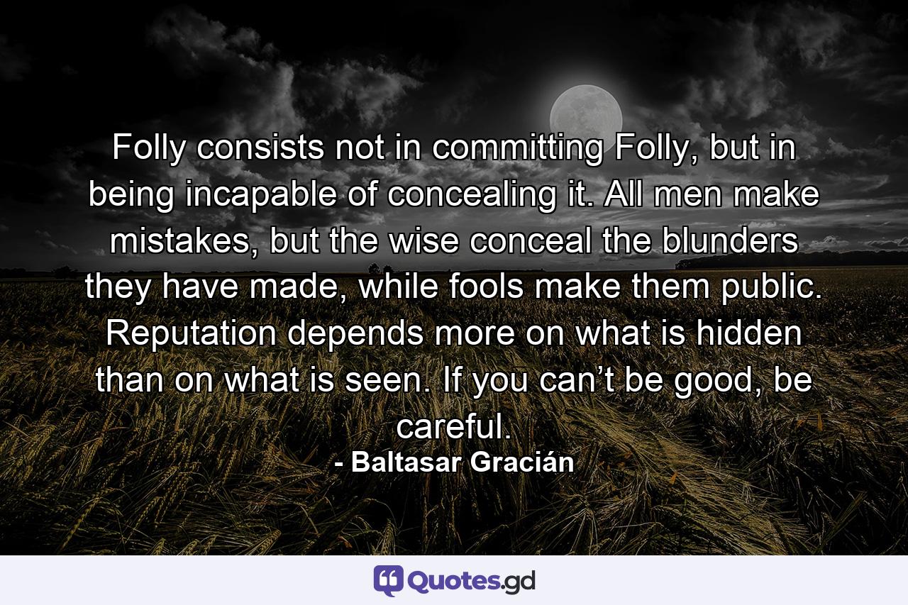 Folly consists not in committing Folly, but in being incapable of concealing it. All men make mistakes, but the wise conceal the blunders they have made, while fools make them public. Reputation depends more on what is hidden than on what is seen. If you can’t be good, be careful. - Quote by Baltasar Gracián