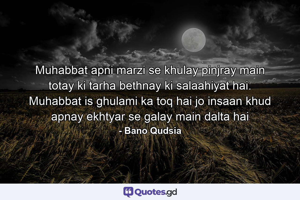 Muhabbat apni marzi se khulay pinjray main totay ki tarha bethnay ki salaahiyat hai. Muhabbat is ghulami ka toq hai jo insaan khud apnay ekhtyar se galay main dalta hai - Quote by Bano Qudsia