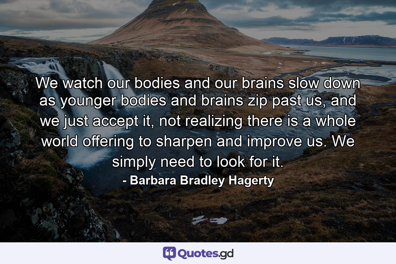 We watch our bodies and our brains slow down as younger bodies and brains zip past us, and we just accept it, not realizing there is a whole world offering to sharpen and improve us. We simply need to look for it. - Quote by Barbara Bradley Hagerty