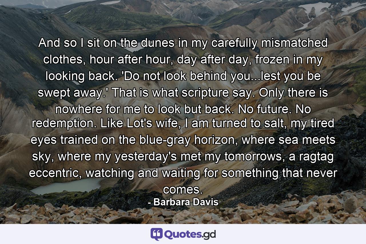 And so I sit on the dunes in my carefully mismatched clothes, hour after hour, day after day, frozen in my looking back. 'Do not look behind you...lest you be swept away.' That is what scripture say. Only there is nowhere for me to look but back. No future. No redemption. Like Lot's wife, I am turned to salt, my tired eyes trained on the blue-gray horizon, where sea meets sky, where my yesterday's met my tomorrows, a ragtag eccentric, watching and waiting for something that never comes. - Quote by Barbara Davis