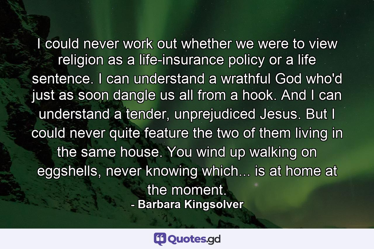 I could never work out whether we were to view religion as a life-insurance policy or a life sentence. I can understand a wrathful God who'd just as soon dangle us all from a hook. And I can understand a tender, unprejudiced Jesus. But I could never quite feature the two of them living in the same house. You wind up walking on eggshells, never knowing which... is at home at the moment. - Quote by Barbara Kingsolver