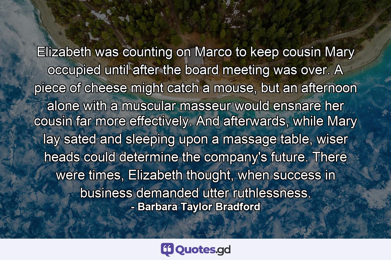 Elizabeth was counting on Marco to keep cousin Mary occupied until after the board meeting was over. A piece of cheese might catch a mouse, but an afternoon alone with a muscular masseur would ensnare her cousin far more effectively. And afterwards, while Mary lay sated and sleeping upon a massage table, wiser heads could determine the company's future. There were times, Elizabeth thought, when success in business demanded utter ruthlessness. - Quote by Barbara Taylor Bradford