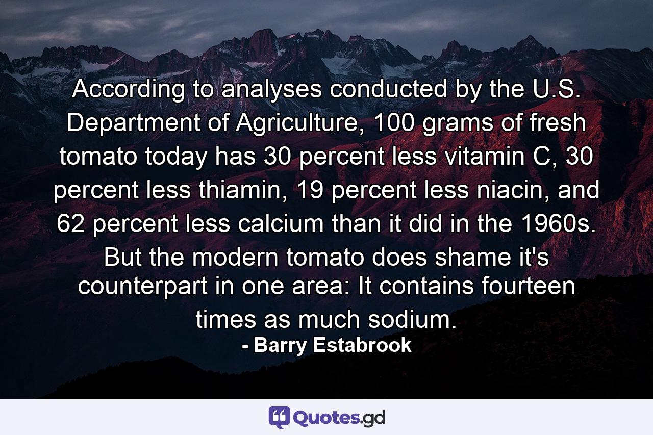 According to analyses conducted by the U.S. Department of Agriculture, 100 grams of fresh tomato today has 30 percent less vitamin C, 30 percent less thiamin, 19 percent less niacin, and 62 percent less calcium than it did in the 1960s. But the modern tomato does shame it's counterpart in one area: It contains fourteen times as much sodium. - Quote by Barry Estabrook