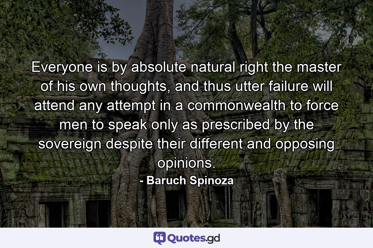 Everyone is by absolute natural right the master of his own thoughts, and thus utter failure will attend any attempt in a commonwealth to force men to speak only as prescribed by the sovereign despite their different and opposing opinions. - Quote by Baruch Spinoza