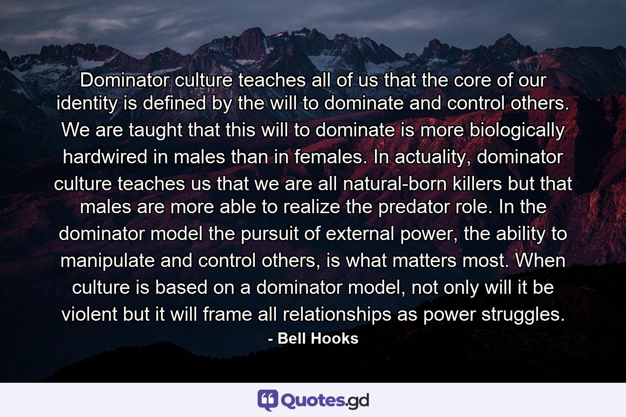 Dominator culture teaches all of us that the core of our identity is defined by the will to dominate and control others. We are taught that this will to dominate is more biologically hardwired in males than in females. In actuality, dominator culture teaches us that we are all natural-born killers but that males are more able to realize the predator role. In the dominator model the pursuit of external power, the ability to manipulate and control others, is what matters most. When culture is based on a dominator model, not only will it be violent but it will frame all relationships as power struggles. - Quote by Bell Hooks