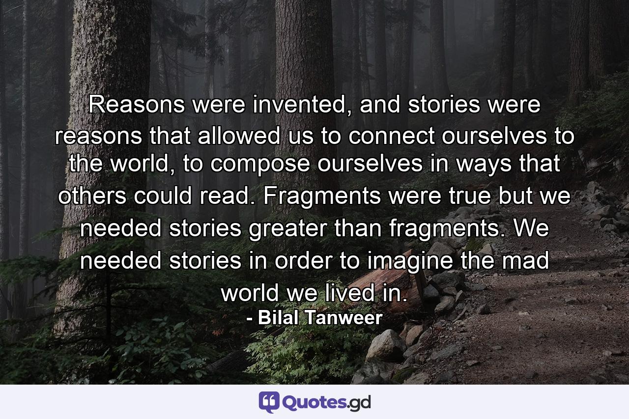 Reasons were invented, and stories were reasons that allowed us to connect ourselves to the world, to compose ourselves in ways that others could read. Fragments were true but we needed stories greater than fragments. We needed stories in order to imagine the mad world we lived in. - Quote by Bilal Tanweer