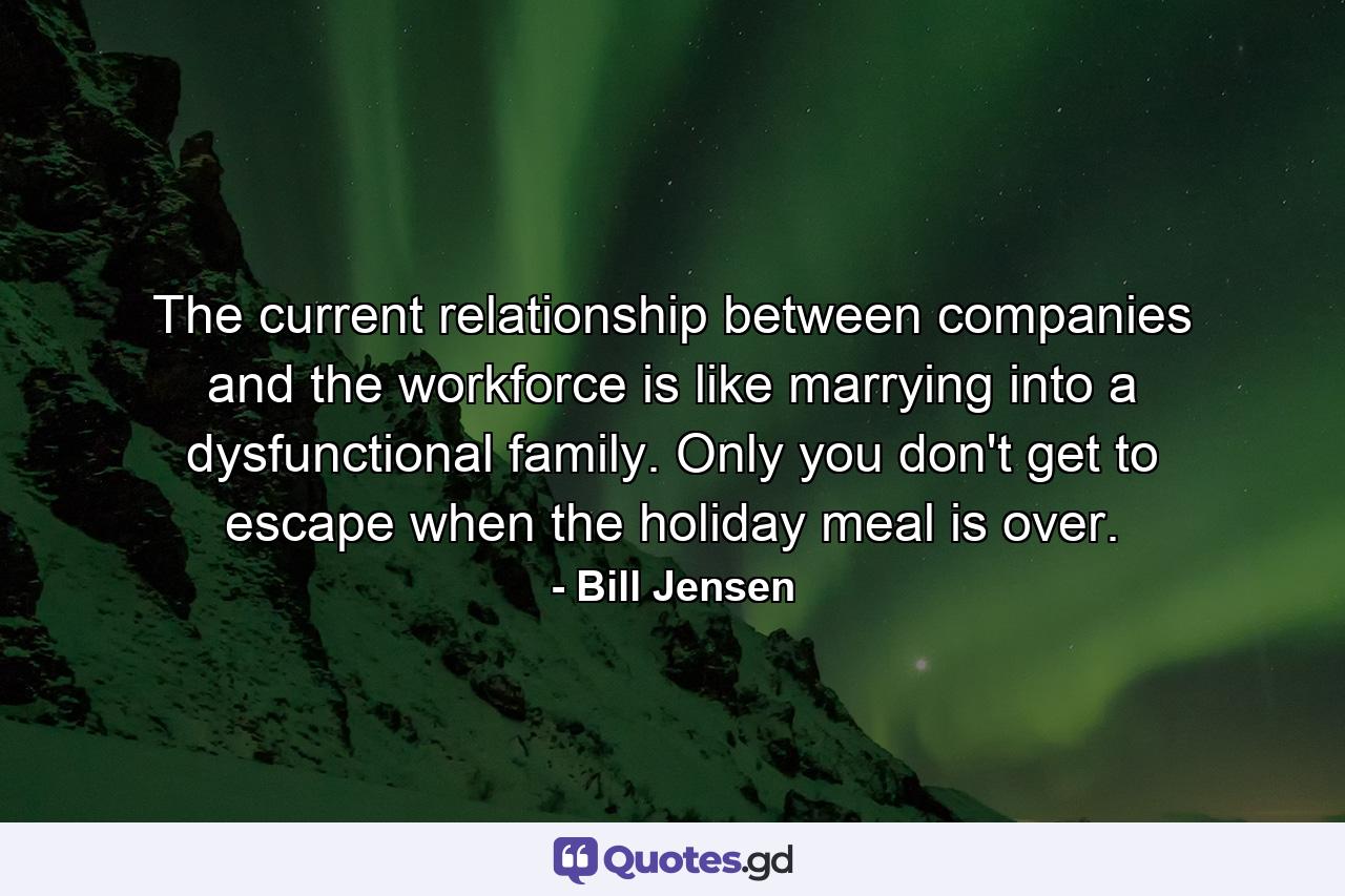 The current relationship between companies and the workforce is like marrying into a dysfunctional family. Only you don't get to escape when the holiday meal is over. - Quote by Bill Jensen