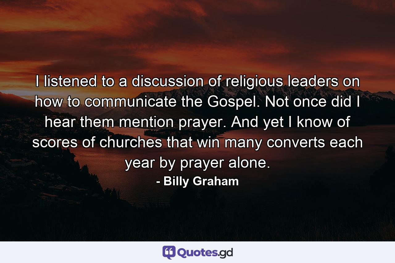 I listened to a discussion of religious leaders on how to communicate the Gospel. Not once did I hear them mention prayer. And yet I know of scores of churches that win many converts each year by prayer alone. - Quote by Billy Graham