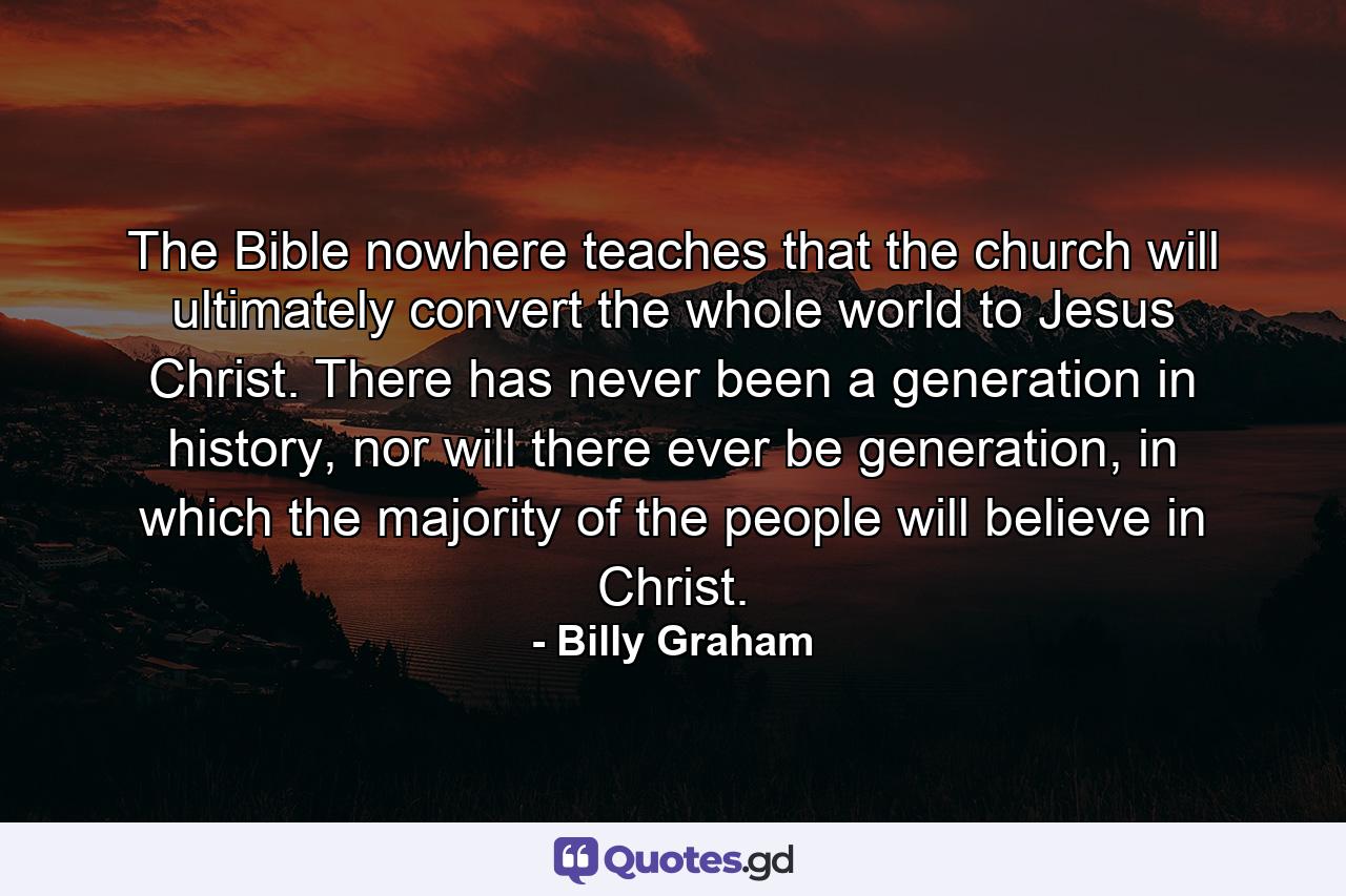 The Bible nowhere teaches that the church will ultimately convert the whole world to Jesus Christ. There has never been a generation in history, nor will there ever be generation, in which the majority of the people will believe in Christ. - Quote by Billy Graham