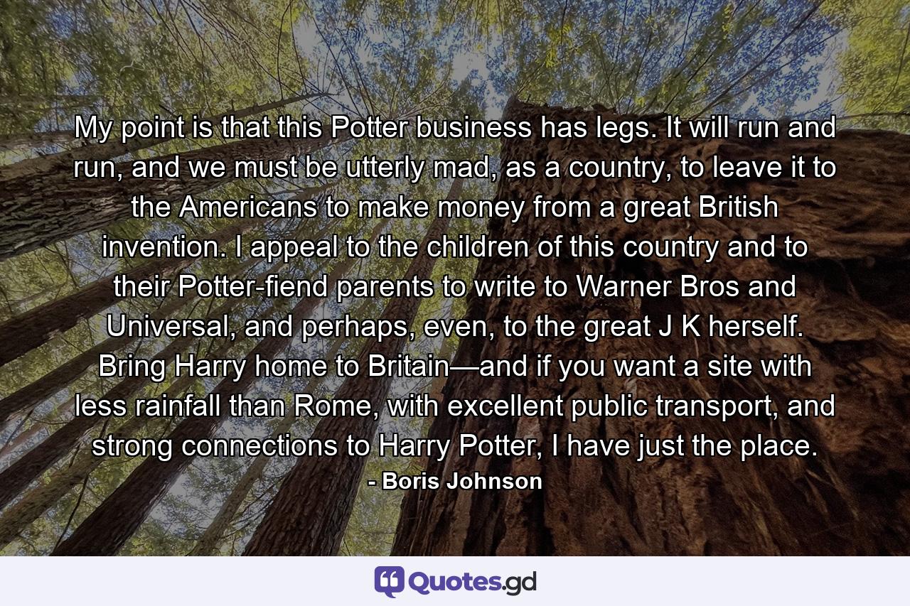 My point is that this Potter business has legs. It will run and run, and we must be utterly mad, as a country, to leave it to the Americans to make money from a great British invention. I appeal to the children of this country and to their Potter-fiend parents to write to Warner Bros and Universal, and perhaps, even, to the great J K herself. Bring Harry home to Britain—and if you want a site with less rainfall than Rome, with excellent public transport, and strong connections to Harry Potter, I have just the place. - Quote by Boris Johnson