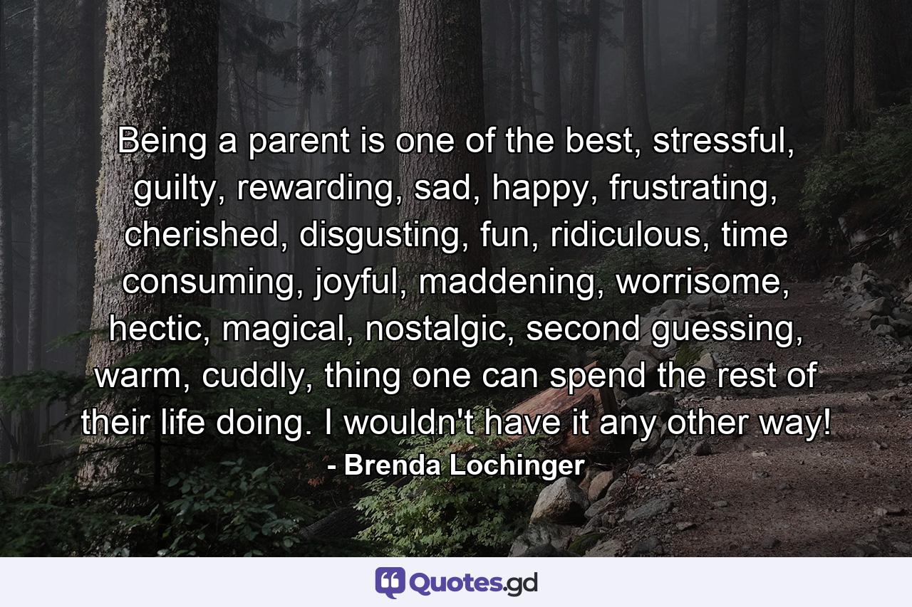 Being a parent is one of the best, stressful, guilty, rewarding, sad, happy, frustrating, cherished, disgusting, fun, ridiculous, time consuming, joyful, maddening, worrisome, hectic, magical, nostalgic, second guessing, warm, cuddly, thing one can spend the rest of their life doing. I wouldn't have it any other way! - Quote by Brenda Lochinger