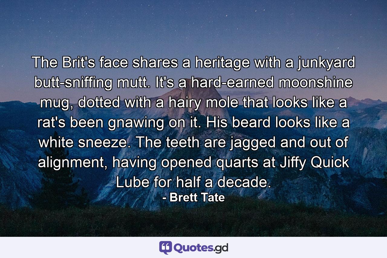 The Brit's face shares a heritage with a junkyard butt-sniffing mutt. It's a hard-earned moonshine mug, dotted with a hairy mole that looks like a rat's been gnawing on it. His beard looks like a white sneeze. The teeth are jagged and out of alignment, having opened quarts at Jiffy Quick Lube for half a decade. - Quote by Brett Tate