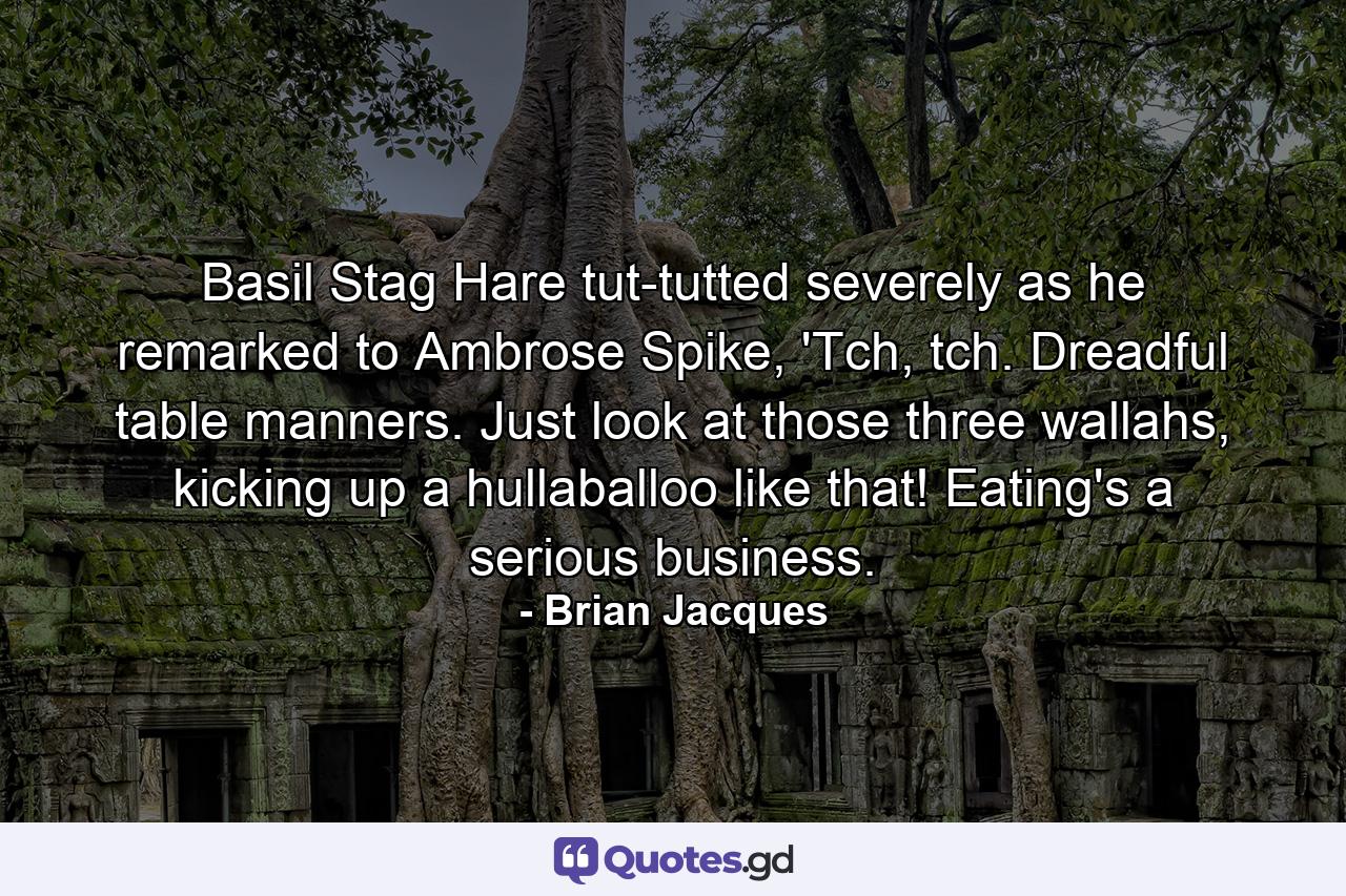 Basil Stag Hare tut-tutted severely as he remarked to Ambrose Spike, 'Tch, tch. Dreadful table manners. Just look at those three wallahs, kicking up a hullaballoo like that! Eating's a serious business. - Quote by Brian Jacques