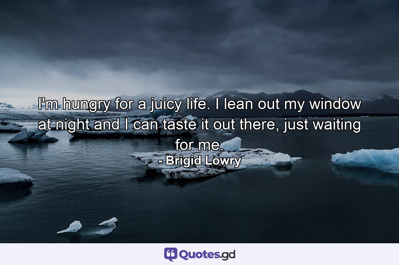 I'm hungry for a juicy life. I lean out my window at night and I can taste it out there, just waiting for me. - Quote by Brigid Lowry