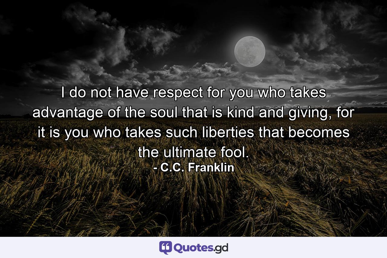 I do not have respect for you who takes advantage of the soul that is kind and giving, for it is you who takes such liberties that becomes the ultimate fool. - Quote by C.C. Franklin