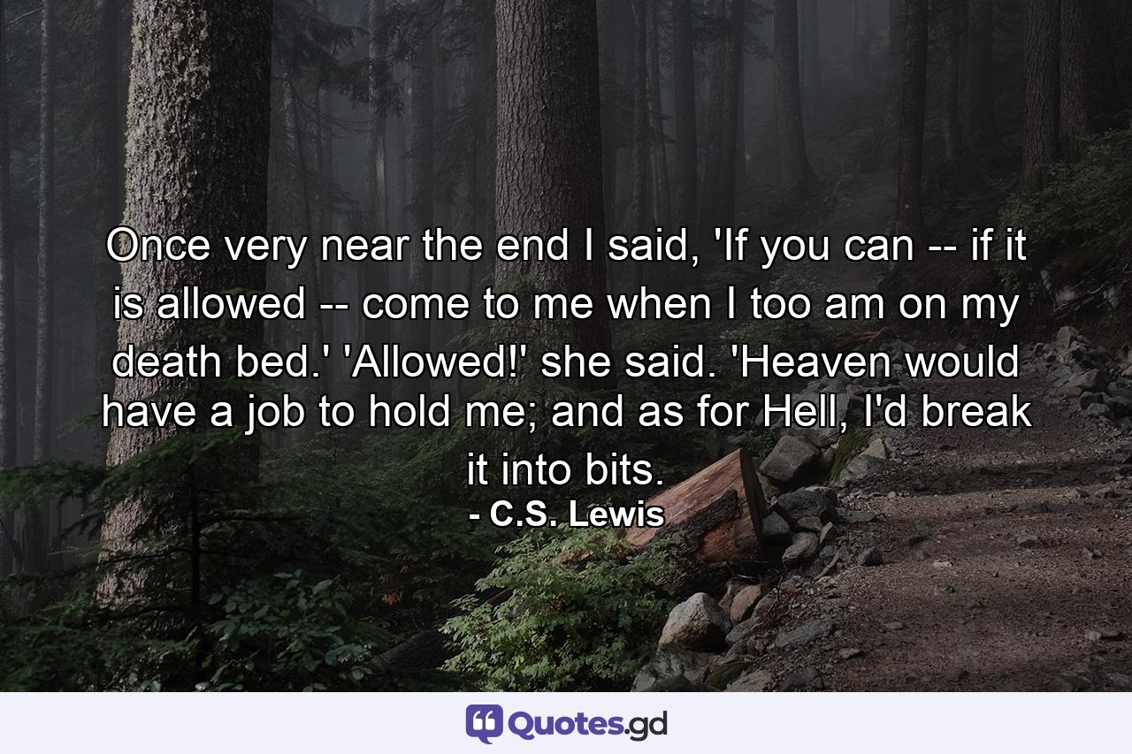 Once very near the end I said, 'If you can -- if it is allowed -- come to me when I too am on my death bed.' 'Allowed!' she said. 'Heaven would have a job to hold me; and as for Hell, I'd break it into bits. - Quote by C.S. Lewis