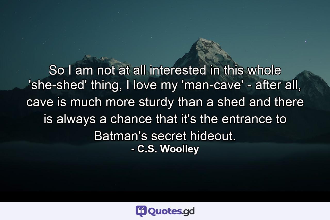 So I am not at all interested in this whole 'she-shed' thing, I love my 'man-cave' - after all, cave is much more sturdy than a shed and there is always a chance that it's the entrance to Batman's secret hideout. - Quote by C.S. Woolley