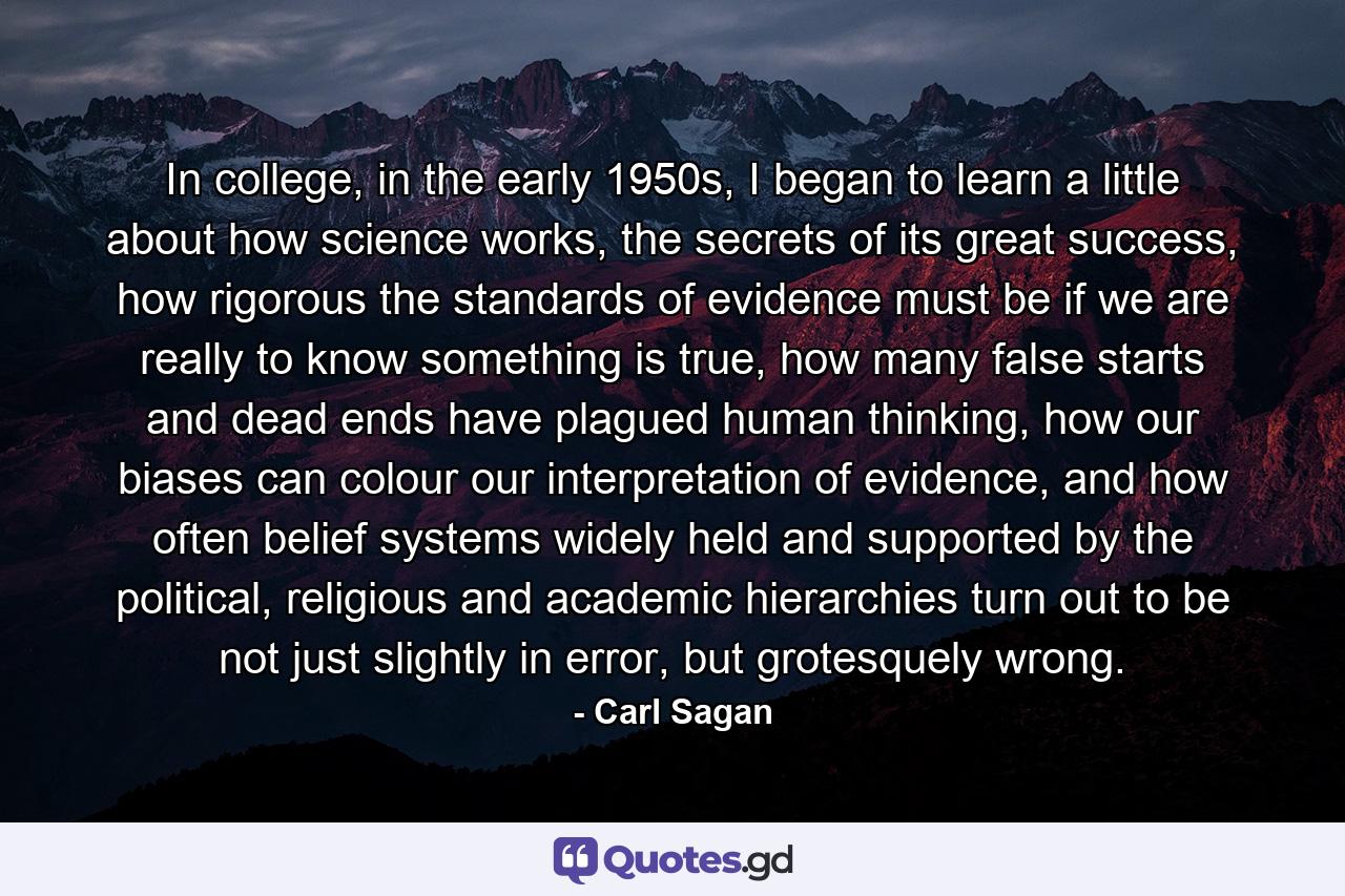 In college, in the early 1950s, I began to learn a little about how science works, the secrets of its great success, how rigorous the standards of evidence must be if we are really to know something is true, how many false starts and dead ends have plagued human thinking, how our biases can colour our interpretation of evidence, and how often belief systems widely held and supported by the political, religious and academic hierarchies turn out to be not just slightly in error, but grotesquely wrong. - Quote by Carl Sagan